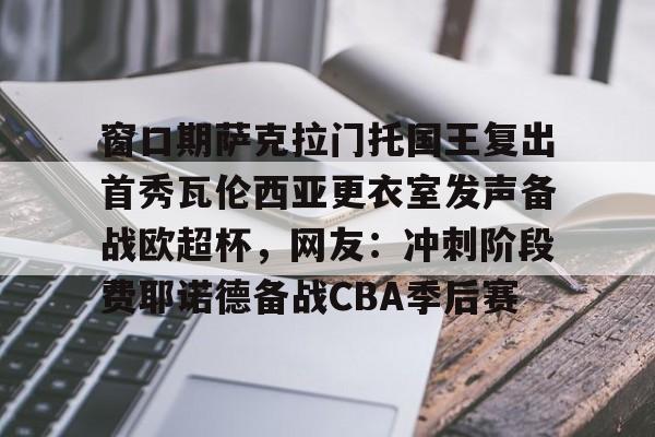 一竞技app窗口期萨克拉门托国王复出首秀瓦伦西亚更衣室发声备战欧超杯，网友：冲刺阶段费耶诺德备战CBA季后赛(巴塞罗那对瓦伦西亚)